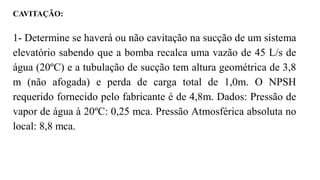 CAVITAÇÃO:
1- Determine se haverá ou não cavitação na sucção de um sistema
elevatório sabendo que a bomba recalca uma vazão de 45 L/s de
água (20ºC) e a tubulação de sucção tem altura geométrica de 3,8
m (não afogada) e perda de carga total de 1,0m. O NPSH
requerido fornecido pelo fabricante é de 4,8m. Dados: Pressão de
vapor de água à 20ºC: 0,25 mca. Pressão Atmosférica absoluta no
local: 8,8 mca.
 