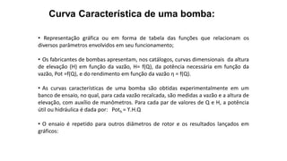 Curva Característica de uma bomba:
• Representação gráfica ou em forma de tabela das funções que relacionam os
diversos parâmetros envolvidos em seu funcionamento;
• Os fabricantes de bombas apresentam, nos catálogos, curvas dimensionais da altura
de elevação (H) em função da vazão, H= f(Q), da potência necessária em função da
vazão, Pot =f(Q), e do rendimento em função da vazão η = f(Q).
• As curvas características de uma bomba são obtidas experimentalmente em um
banco de ensaio, no qual, para cada vazão recalcada, são medidas a vazão e a altura de
elevação, com auxílio de manômetros. Para cada par de valores de Q e H, a potência
útil ou hidráulica é dada por: Poth = ϒ.H.Q
• O ensaio é repetido para outros diâmetros de rotor e os resultados lançados em
gráficos:
 