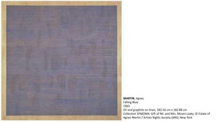 MARTIN, Agnes 
Falling Blue 
1963 
Oil and graphite on linen, 182.56 cm x 182.88 cm 
Collection SFMOMA, Gift of Mr. and Mrs. Moses Lasky; © Estate of 
Agnes Martin / Artists Rights Society (ARS), New York 
 