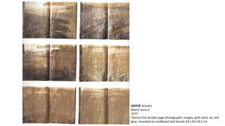 KIEFER, Anselm 
March sand V 
1977 
Twenty-five double-page photographic images, with sand, oil, and 
glue, mounted on cardboard and bound, 62 x 42 x 8.5 cm 
 