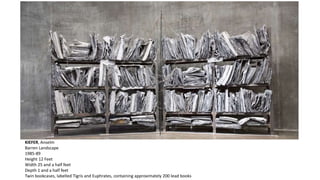 KIEFER, Anselm 
Barren Landscape 
1985-89 
Height 12 Feet 
Width 25 and a half feet 
Depth 1 and a half feet 
Twin bookcases, labelled Tigris and Euphrates, containing approximately 200 lead books 
 