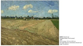 GOGH, Vincent van 
Ploughed fields ('The furrows') 
1888 
Oil on canvas, 72.5 cm x 92.5 cm 
Van Gogh Museum, Amsterdam (Vincent van 
Gogh Foundation) 
 