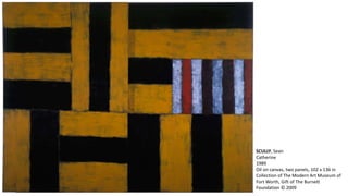 SCULLY, Sean 
Catherine 
1989 
Oil on canvas, two panels, 102 x 136 in 
Collection of The Modern Art Museum of 
Fort Worth, Gift of The Burnett 
Foundation © 2009 
 