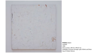 RYMAN, Robert 
Untitled 
1958 
Oil on canvas, 109.22 x 109.22 cm 
SFMOMA, Purchase through a gift of Mimi and Peter 
Haas © Robert Ryman 
 