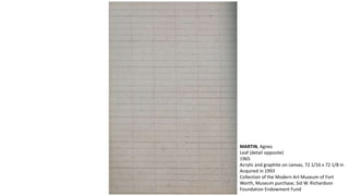 MARTIN, Agnes 
Leaf (detail opposite) 
1965 
Acrylic and graphite on canvas, 72 1/16 x 72 1/8 in 
Acquired in 1993 
Collection of the Modern Art Museum of Fort 
Worth, Museum purchase, Sid W. Richardson 
Foundation Endowment Fund 
 