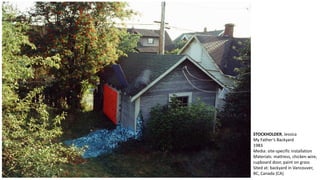STOCKHOLDER, Jessica 
My Father’s Backyard 
1983 
Media: site-specific installation 
Materials: mattress, chicken wire, 
cupboard door, paint on grass 
Sited at: backyard in Vancouver, 
BC, Canada (CA) 
 