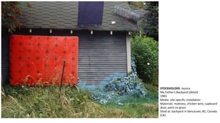 STOCKHOLDER, Jessica 
My Father’s Backyard (detail) 
1983 
Media: site-specific installation 
Materials: mattress, chicken wire, cupboard 
door, paint on grass 
Sited at: backyard in Vancouver, BC, Canada 
(CA) 
 