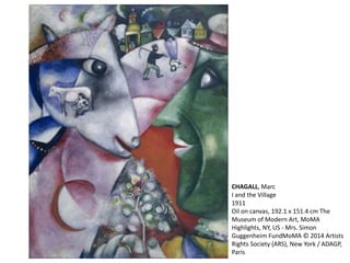 CHAGALL, Marc 
I and the Village 
1911 
Oil on canvas, 192.1 x 151.4 cm The 
Museum of Modern Art, MoMA 
Highlights, NY, US - Mrs. Simon 
Guggenheim FundMoMA © 2014 Artists 
Rights Society (ARS), New York / ADAGP, 
Paris 
 