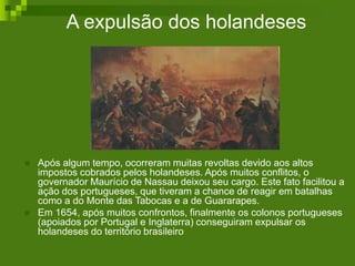 A expulsão dos holandeses
 Após algum tempo, ocorreram muitas revoltas devido aos altos
impostos cobrados pelos holandeses. Após muitos conflitos, o
governador Maurício de Nassau deixou seu cargo. Este fato facilitou a
ação dos portugueses, que tiveram a chance de reagir em batalhas
como a do Monte das Tabocas e a de Guararapes.
 Em 1654, após muitos confrontos, finalmente os colonos portugueses
(apoiados por Portugal e Inglaterra) conseguiram expulsar os
holandeses do território brasileiro
 