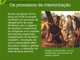 Os processos de interiorização
 No fim do século XVII e
inicio do XVIII é iniciado
no Brasil um processo de
alargamento de suas
fronteiras com o objetivo
de dominar e exterminar
os indígenas e as missões
dos jesuítas espanhóis,
mapeamento do território
brasileiro, mineração de
ouro e esmeraldas além
de outros metais e pedras
preciosas, e obtenção de
mão-de-obra escrava Imagem de Borba Gato, um dos
bandeirantes mais famosos do
período colonial
 