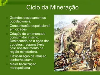 Ciclo da Mineração
 Grandes deslocamentos
populacionais.
 Concentração populacional
em cidades
 Criação de um mercado
consumidor interno.
Destacando-se a ação dos
tropeiros, responsáveis
pelo abastecimento na
região mineradora.
 Flexibilização da relação
senhor/escravo
 Maior fiscalização
metropolitana
 