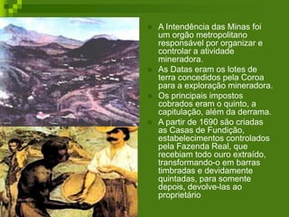  A Intendência das Minas foi
um orgão metropolitano
responsável por organizar e
controlar a atividade
mineradora.
 As Datas eram os lotes de
terra concedidos pela Coroa
para a exploração mineradora.
 Os principais impostos
cobrados eram o quinto, a
capitulação, além da derrama.
 A partir de 1690 são criadas
as Casas de Fundição,
estabelecimentos controlados
pela Fazenda Real, que
recebiam todo ouro extraído,
transformando-o em barras
timbradas e devidamente
quintadas, para somente
depois, devolve-las ao
proprietário
 