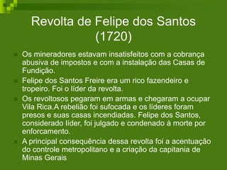 Revolta de Felipe dos Santos
(1720)
 Os mineradores estavam insatisfeitos com a cobrança
abusiva de impostos e com a instalação das Casas de
Fundição.
 Felipe dos Santos Freire era um rico fazendeiro e
tropeiro. Foi o líder da revolta.
 Os revoltosos pegaram em armas e chegaram a ocupar
Vila Rica.A rebelião foi sufocada e os líderes foram
presos e suas casas incendiadas. Felipe dos Santos,
considerado líder, foi julgado e condenado à morte por
enforcamento.
 A principal consequência dessa revolta foi a acentuação
do controle metropolitano e a criação da capitania de
Minas Gerais
 