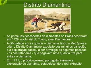 Distrito Diamantino
 As primeiras descobertas de diamantes no Brasil ocorreram
em 1729, no Arraial do Tijuco, atual Diamantina.
 A dificuldade em se quintar o diamante levou a Metrópole a
criar o Distrito Diamantino expulsão dos mineiros da região
e a exploração passou a ser privilégio de algumas pessoas
- os contratadores - que pagavam uma quantia fixa para
extrair o diamante.
 Em 1771, o próprio governo português assumiu a
exploração do diamante, estabelecendo a real extração.
 