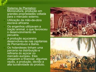  Sistema de Plantation:
Monocultura, produção em
grandes propriedades voltada
para o mercado externo.
 Utilização da mão-de-obra
escrava africana
 Os engenhos utilizavam a
tração animal, o que favoreceu
o desenvolvimento da
pecuária.
 A produção açucareira
desenvolveu-se nas capitanias
de Pernambuco e Bahia.
 Os holandeses tinham uma
parceria na distribuição e
refinaria do açúcar no
mercado europeu. Eles
chegaram a financiar, algumas
vezes, a produção, devido a
alta lucratividade do produto.
 