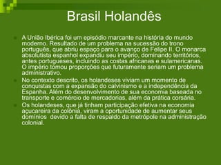 Brasil Holandês
 A União Ibérica foi um episódio marcante na história do mundo
moderno. Resultado de um problema na sucessão do trono
português, que abriu espaço para o avanço de Felipe II. O monarca
absolutista espanhol expandiu seu império, dominando territórios,
antes portugueses, incluindo as costas africanas e sulamericanas.
O império tomou proporções que futuramente seriam um problema
administrativo.
 No contexto descrito, os holandeses viviam um momento de
conquistas com a expansão do calvinismo e a independência da
Espanha. Além do desenvolvimento de sua economia baseada no
transporte e comércio de mercadorias, além da prática corsária.
 Os holandeses, que já tinham participação efetiva na economia
açucareira da colônia, viram a oportunidade de aumentar seus
domínios devido a falta de respaldo da metrópole na administração
colonial.
 