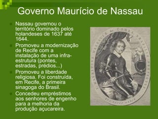 Governo Maurício de Nassau
 Nassau governou o
território dominado pelos
holandeses de 1637 até
1644.
 Promoveu a modernização
de Recife com a
instalação de uma infra-
estrutura (pontes,
estradas, prédios...)
 Promoveu a liberdade
religiosa. Foi construída,
em Recife, a primeira
sinagoga do Brasil.
 Concedeu empréstimos
aos senhores de engenho
para a melhoria da
produção açucareira.
 