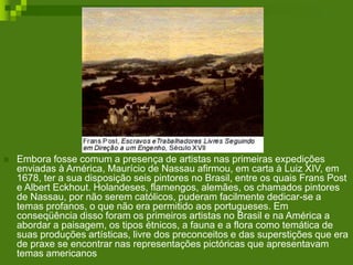 Embora fosse comum a presença de artistas nas primeiras expedições
enviadas à América, Maurício de Nassau afirmou, em carta à Luiz XIV, em
1678, ter a sua disposição seis pintores no Brasil, entre os quais Frans Post
e Albert Eckhout. Holandeses, flamengos, alemães, os chamados pintores
de Nassau, por não serem católicos, puderam facilmente dedicar-se a
temas profanos, o que não era permitido aos portugueses. Em
conseqüência disso foram os primeiros artistas no Brasil e na América a
abordar a paisagem, os tipos étnicos, a fauna e a flora como temática de
suas produções artísticas, livre dos preconceitos e das superstições que era
de praxe se encontrar nas representações pictóricas que apresentavam
temas americanos
 