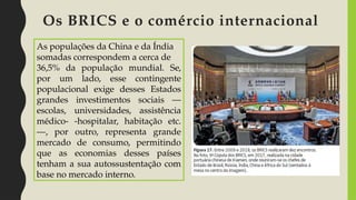 Os BRICS e o comércio internacional
As populações da China e da Índia
somadas correspondem a cerca de
36,5% da população mundial. Se,
por um lado, esse contingente
populacional exige desses Estados
grandes investimentos sociais —
escolas, universidades, assistência
médico- -hospitalar, habitação etc.
—, por outro, representa grande
mercado de consumo, permitindo
que as economias desses países
tenham a sua autossustentação com
base no mercado interno.
 