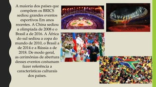 A maioria dos países que
compõem os BRICS
sediou grandes eventos
esportivos Em anos
recentes. A China sediou
a olimpíada de 2008 e o
Brasil a de 2016. A África
do sul sediou a copa do
mundo de 2010, o Brasil a
de 2014 e a Rússia a de
2018. De modo geral,
as cerimônias de abertura
desses eventos costumam
fazer referência a
características culturais
dos países.
 