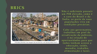 Não é suficiente possuir
um PIB elevado, como é
o caso do Brasil e da
Índia, se par te de suas
populações v ive em
condições precár ias.
Cabe aos gover nantes,
t rabalhar em prol da
er radicação da pobreza,
e na cr iação de
opor t unidades para que
todos tenham acesso a
educação, saúde,
moradia, t rabalho,
alimentação e la zer.
BRICS
 