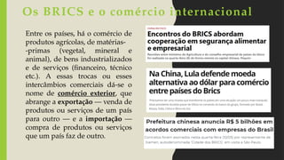 Entre os países, há o comércio de
produtos agrícolas, de matérias-
-primas (vegetal, mineral e
animal), de bens industrializados
e de serviços (financeiro, técnico
etc.). A essas trocas ou esses
intercâmbios comerciais dá-se o
nome de comércio exterior, que
abrange a exportação — venda de
produtos ou serviços de um país
para outro — e a importação —
compra de produtos ou serviços
que um país faz de outro.
Os BRICS e o comércio internacional
 