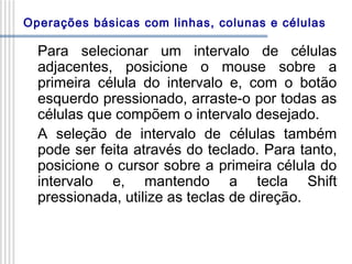 Operações básicas com linhas, colunas e células

Para selecionar um intervalo de células
adjacentes, posicione o mouse sobre a
primeira célula do intervalo e, com o botão
esquerdo pressionado, arraste-o por todas as
células que compõem o intervalo desejado.
A seleção de intervalo de células também
pode ser feita através do teclado. Para tanto,
posicione o cursor sobre a primeira célula do
intervalo e, mantendo a tecla Shift
pressionada, utilize as teclas de direção.

 