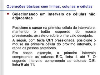 Operações básicas com linhas, colunas e células


Selecionando um intervalo de células não
adjacentes
Posicione o cursor na primeira célula do intervalo e,
mantendo o botão esquerdo do mouse
pressionado, arraste-o sobre o intervalo desejado.
A seguir, com tecla Ctrl pressionada, posicione o
mouse na primeira célula do próximo intervalo, e
repita os passos anteriores.
Em nosso exemplo, o primeiro intervalo
compreende as colunas B:C, linha 4 até 7. O
segundo intervalo compreende as colunas D:E,
linha 9 até 11:

 