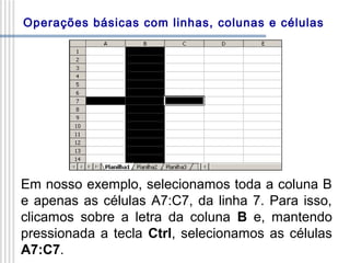 Operações básicas com linhas, colunas e células

Em nosso exemplo, selecionamos toda a coluna B
e apenas as células A7:C7, da linha 7. Para isso,
clicamos sobre a letra da coluna B e, mantendo
pressionada a tecla Ctrl, selecionamos as células
A7:C7.

 