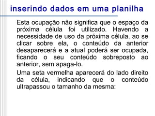 inserindo dados em uma planilha
Esta ocupação não significa que o espaço da
próxima célula foi utilizado. Havendo a
necessidade de uso da próxima célula, ao se
clicar sobre ela, o conteúdo da anterior
desaparecerá e a atual poderá ser ocupada,
ficando o seu conteúdo sobreposto ao
anterior, sem apaga-lo.
Uma seta vermelha aparecerá do lado direito
da célula, indicando que o conteúdo
ultrapassou o tamanho da mesma:

 