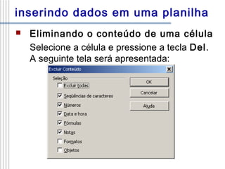inserindo dados em uma planilha


Eliminando o conteúdo de uma célula
Selecione a célula e pressione a tecla Del.
A seguinte tela será apresentada:

 