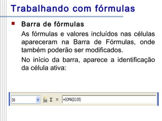 Trabalhando com fórmulas


Barra de fórmulas
As fórmulas e valores incluídos nas células
apareceram na Barra de Fórmulas, onde
também poderão ser modificados.
No início da barra, aparece a identificação
da célula ativa:

 