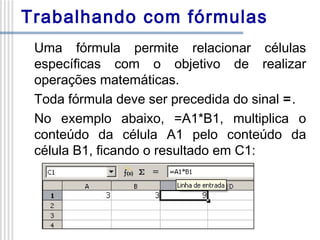 Trabalhando com fórmulas
Uma fórmula permite relacionar células
específicas com o objetivo de realizar
operações matemáticas.
Toda fórmula deve ser precedida do sinal =.
No exemplo abaixo, =A1*B1, multiplica o
conteúdo da célula A1 pelo conteúdo da
célula B1, ficando o resultado em C1:

 