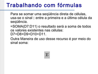 Trabalhando com fórmulas
Para se somar uma seqüência direta de células,
usa-se o sinal : entre a primeira e a última célula da
seqüência.
=SOMA(D7:D11) o resultado será a soma de todos
os valores existentes nas células:
D7+D8+D9+D10+D11.
Outra Maneira de uso desse recurso é por meio do
sinal soma:

 