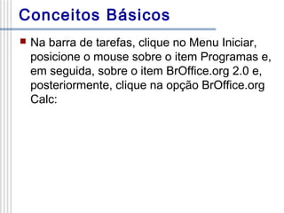 Conceitos Básicos


Na barra de tarefas, clique no Menu Iniciar,
posicione o mouse sobre o item Programas e,
em seguida, sobre o item BrOffice.org 2.0 e,
posteriormente, clique na opção BrOffice.org
Calc:

 