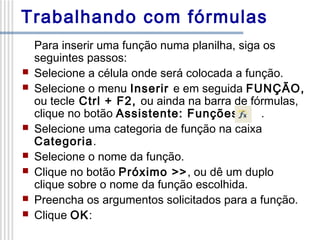 Trabalhando com fórmulas









Para inserir uma função numa planilha, siga os
seguintes passos:
Selecione a célula onde será colocada a função.
Selecione o menu Inserir e em seguida FUNÇÃO,
ou tecle Ctrl + F2, ou ainda na barra de fórmulas,
clique no botão Assistente: Funções
.
Selecione uma categoria de função na caixa
Categoria.
Selecione o nome da função.
Clique no botão Próximo >>, ou dê um duplo
clique sobre o nome da função escolhida.
Preencha os argumentos solicitados para a função.
Clique OK:

 