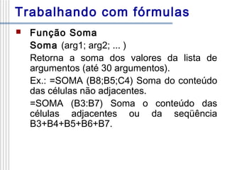 Trabalhando com fórmulas


Função Soma
Soma (arg1; arg2; ... )
Retorna a soma dos valores da lista de
argumentos (até 30 argumentos).
Ex.: =SOMA (B8;B5;C4) Soma do conteúdo
das células não adjacentes.
=SOMA (B3:B7) Soma o conteúdo das
células adjacentes ou da seqüência
B3+B4+B5+B6+B7.

 