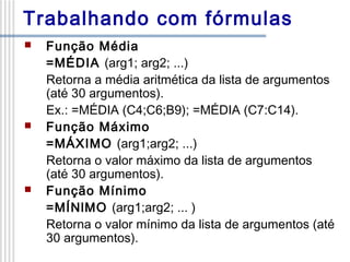 Trabalhando com fórmulas






Função Média
=MÉDIA (arg1; arg2; ...)
Retorna a média aritmética da lista de argumentos
(até 30 argumentos).
Ex.: =MÉDIA (C4;C6;B9); =MÉDIA (C7:C14).
Função Máximo
=MÁXIMO (arg1;arg2; ...)
Retorna o valor máximo da lista de argumentos
(até 30 argumentos).
Função Mínimo
=MÍNlMO (arg1;arg2; ... )
Retorna o valor mínimo da lista de argumentos (até
30 argumentos).

 