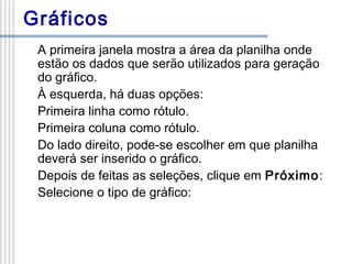 Gráficos
A primeira janela mostra a área da planilha onde
estão os dados que serão utilizados para geração
do gráfico.
À esquerda, há duas opções:
Primeira linha como rótulo.
Primeira coluna como rótulo.
Do lado direito, pode-se escolher em que planilha
deverá ser inserido o gráfico.
Depois de feitas as seleções, clique em Próximo:
Selecione o tipo de gráfico:

 