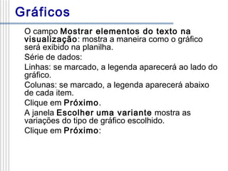 Gráficos
O campo Mostrar elementos do texto na
visualização: mostra a maneira como o gráfico
será exibido na planilha.
Série de dados:
Linhas: se marcado, a legenda aparecerá ao lado do
gráfico.
Colunas: se marcado, a legenda aparecerá abaixo
de cada item.
Clique em Próximo.
A janela Escolher uma variante mostra as
variações do tipo de gráfico escolhido.
Clique em Próximo:

 