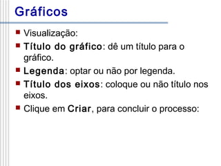 Gráficos








Visualização:
Título do gráfico: dê um título para o
gráfico.
Legenda: optar ou não por legenda.
Título dos eixos: coloque ou não título nos
eixos.
Clique em Criar, para concluir o processo:

 