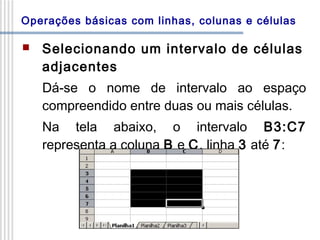 Operações básicas com linhas, colunas e células


Selecionando um intervalo de células
adjacentes
Dá-se o nome de intervalo ao espaço
compreendido entre duas ou mais células.
Na tela abaixo, o intervalo B3:C7
representa a coluna B e C, linha 3 até 7:

 