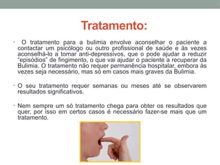 Tratamento:
• O tratamento para a bulimia envolve aconselhar o paciente a
contactar um psicólogo ou outro profissional de saúde e às vezes
aconselhá-lo a tomar anti-depressivos, que o pode ajudar a reduzir
“episódios” de fingimento, o que vai ajudar o paciente a recuperar da
Bulimia. O tratamento não requer permanência hospitalar, embora às
vezes seja necessário, mas só em casos mais graves da Bulimia.
• O seu tratamento requer semanas ou meses até se observarem
resultados significativos.
• Nem sempre um só tratamento chega para obter os resultados que
quer, por isso em certos casos é necessário fazer-se mais que um
tratamento.
 