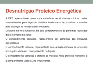 Desnutrição Proteico Energética
A DPE apresenta-se como uma variedade de síndromes clínicas, todas
caracterizadas pela ingestão dietética inadequada de proteínas e calorias
para alcançar as necessidades corporais.
Do ponto de vista funcional, há dois compartimentos de proteínas regulados
diferentemente no corpo:
O compartimento somático, representado por proteínas dos músculos
esqueléticos
O compartimento visceral, representado pelo armazenamento de proteínas
nos órgãos viscerais, principalmente no fígado.
O compartimento somático é afetado de maneira mais grave no marasmo, e
o compartimento visceral, no kwashiorkor.
 