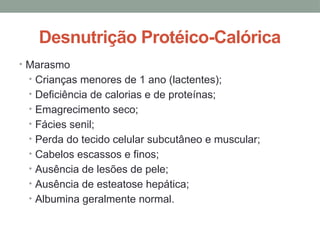 Desnutrição Protéico-Calórica
• Marasmo
• Crianças menores de 1 ano (lactentes);
• Deficiência de calorias e de proteínas;
• Emagrecimento seco;
• Fácies senil;
• Perda do tecido celular subcutâneo e muscular;
• Cabelos escassos e finos;
• Ausência de lesões de pele;
• Ausência de esteatose hepática;
• Albumina geralmente normal.
 