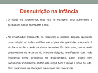Desnutrição na Infância
• O fígado no kwashiorkor, mas não no marasmo, está aumentado e
gorduroso; cirrose sobreposta é rara.
• No kwashiorkor (raramente no marasmo) o intestino delgado apresenta
uma redução no índice mitótico nas criptas das glândulas, associada à
atrofia muscular e perda de vilos e microvilos. Em tais casos, ocorre perda
concomitante de enzimas do intestino delgado, manifestada com mais
frequência como deficiência de dissacaridase. Logo, bebês com
kwashiorkor inicialmente podem não reagir bem a dietas à base de leite.
Com tratamento, as alterações na mucosa são reversíveis.
 