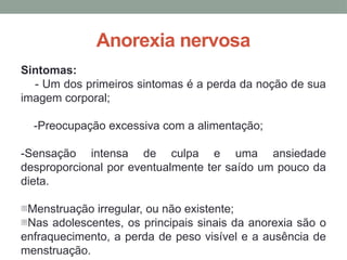 Anorexia nervosa
Sintomas:
- Um dos primeiros sintomas é a perda da noção de sua
imagem corporal;
-Preocupação excessiva com a alimentação;
-Sensação intensa de culpa e uma ansiedade
desproporcional por eventualmente ter saído um pouco da
dieta.
-Menstruação irregular, ou não existente;
-Nas adolescentes, os principais sinais da anorexia são o
enfraquecimento, a perda de peso visível e a ausência de
menstruação.
 