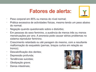 Fatores de alerta:
• Peso corporal em 85% ou menos do nível normal;
• Prática excessiva de actividades físicas, mesmo tendo um peso abaixo
do normal;
• Negação quando questionado sobre o distúrbio;
• Em pessoas do sexo feminino, a ausência de menos três ou menos
menstruações por ano. A anorexia pode causar sérios problemas no
sistema reprodutor feminino.
• Crescimento retardado ou até paragem do mesmo, com a resultante
malformação do esqueleto (pernas, braços curtos em relação ao
tronco);
• Descalcificação dos dentes;
• Depressão profunda;
• Tendências suicidas;
• Obstipação grave;
• Danos intestinais;
 