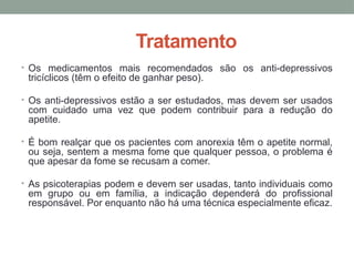 Tratamento
• Os medicamentos mais recomendados são os anti-depressivos
tricíclicos (têm o efeito de ganhar peso).
• Os anti-depressivos estão a ser estudados, mas devem ser usados
com cuidado uma vez que podem contribuir para a redução do
apetite.
• É bom realçar que os pacientes com anorexia têm o apetite normal,
ou seja, sentem a mesma fome que qualquer pessoa, o problema é
que apesar da fome se recusam a comer.
• As psicoterapias podem e devem ser usadas, tanto individuais como
em grupo ou em família, a indicação dependerá do profissional
responsável. Por enquanto não há uma técnica especialmente eficaz.
 