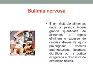 Bulimia nervosa
• É um distúrbio alimentar,
onde a pessoa ingere
grande quantidade de
alimentos e depois
eliminam o excesso de
calorias através de jejuns
prolongados, vômitos
auto-induzidos, laxantes,
diuréticos ou na prática
exagerada e obsessiva de
exercícios físicos.
 